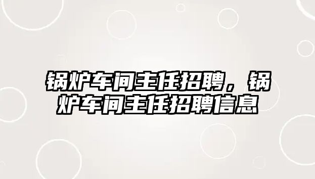 鍋爐車間主任招聘，鍋爐車間主任招聘信息