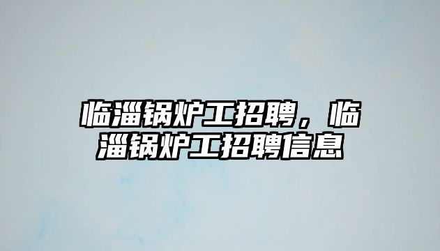 臨淄鍋爐工招聘，臨淄鍋爐工招聘信息