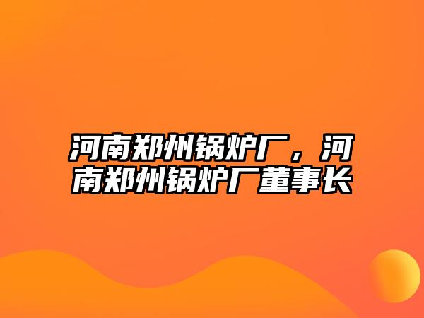 河南鄭州鍋爐廠，河南鄭州鍋爐廠董事長(zhǎng)