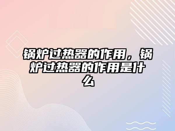 鍋爐過熱器的作用，鍋爐過熱器的作用是什么