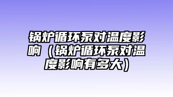 鍋爐循環(huán)泵對(duì)溫度影響（鍋爐循環(huán)泵對(duì)溫度影響有多大）