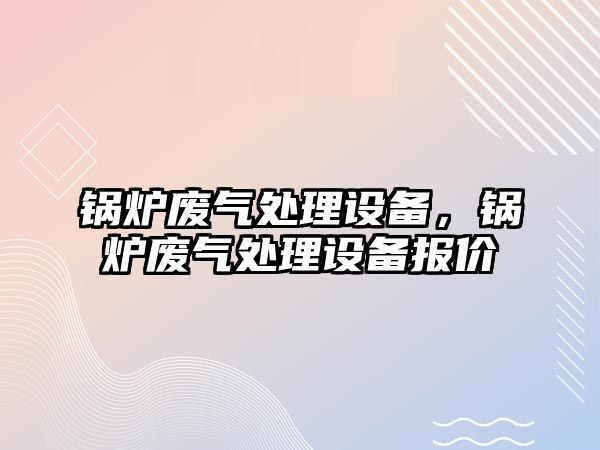 鍋爐廢氣處理設(shè)備，鍋爐廢氣處理設(shè)備報價