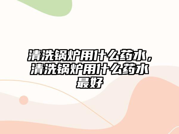 清洗鍋爐用什么藥水，清洗鍋爐用什么藥水最好