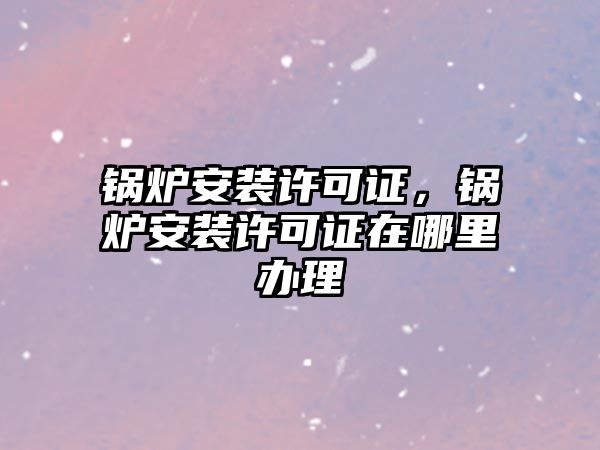 鍋爐安裝許可證，鍋爐安裝許可證在哪里辦理