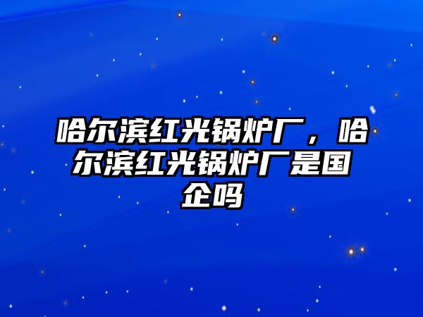 哈爾濱紅光鍋爐廠，哈爾濱紅光鍋爐廠是國企嗎