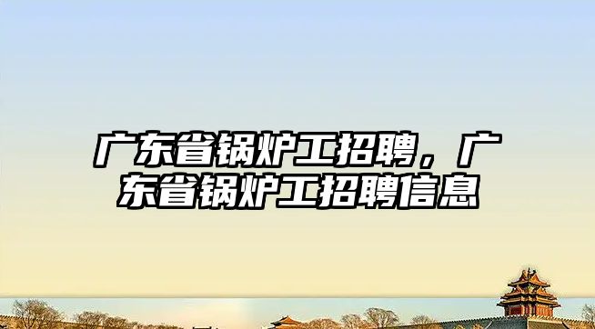 廣東省鍋爐工招聘，廣東省鍋爐工招聘信息