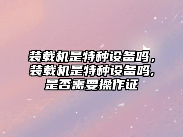 裝載機(jī)是特種設(shè)備嗎，裝載機(jī)是特種設(shè)備嗎,是否需要操作證