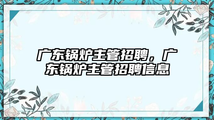 廣東鍋爐主管招聘，廣東鍋爐主管招聘信息