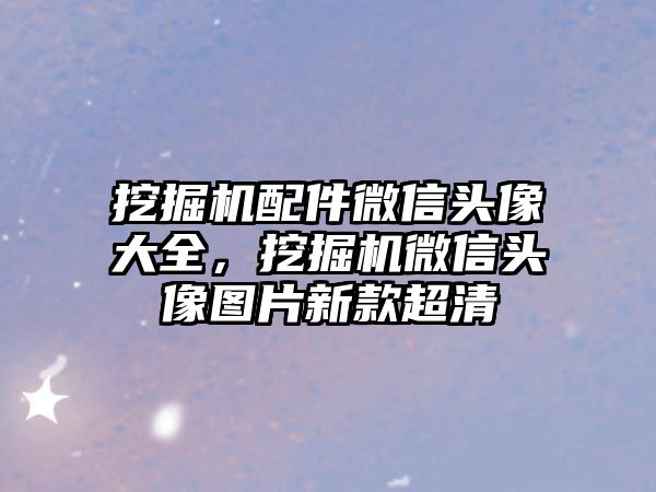 挖掘機配件微信頭像大全，挖掘機微信頭像圖片新款超清