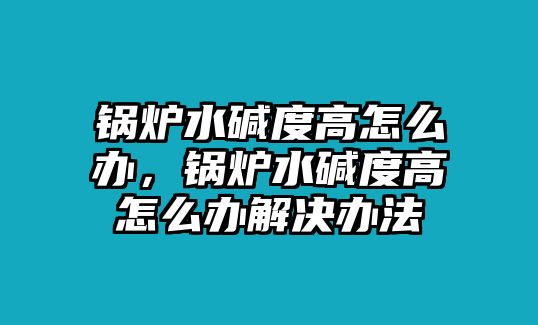 鍋爐水堿度高怎么辦，鍋爐水堿度高怎么辦解決辦法