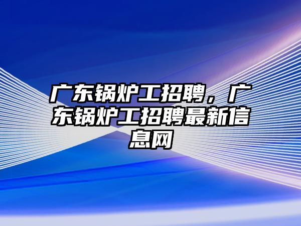 廣東鍋爐工招聘，廣東鍋爐工招聘最新信息網(wǎng)