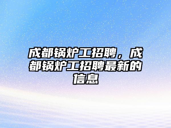 成都鍋爐工招聘，成都鍋爐工招聘最新的信息