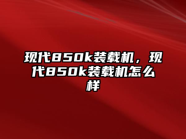 現(xiàn)代850k裝載機，現(xiàn)代850k裝載機怎么樣