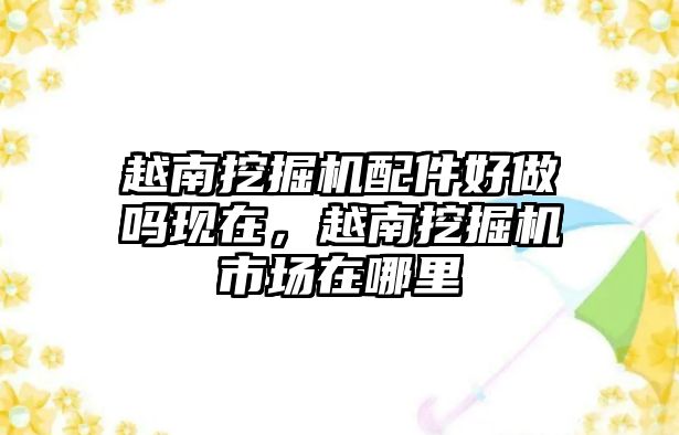 越南挖掘機(jī)配件好做嗎現(xiàn)在，越南挖掘機(jī)市場在哪里