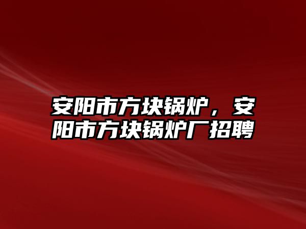 安陽市方塊鍋爐，安陽市方塊鍋爐廠招聘