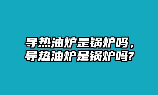 導(dǎo)熱油爐是鍋爐嗎，導(dǎo)熱油爐是鍋爐嗎?