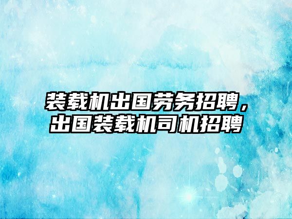 裝載機出國勞務招聘，出國裝載機司機招聘