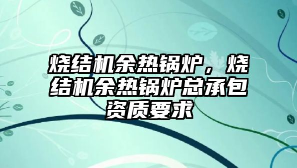 燒結機余熱鍋爐，燒結機余熱鍋爐總承包資質要求