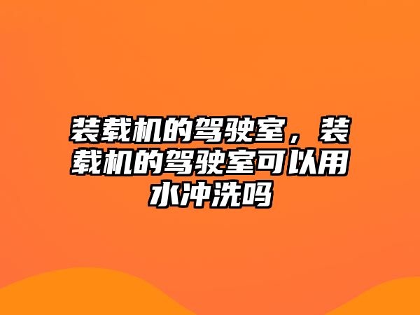 裝載機的駕駛室，裝載機的駕駛室可以用水沖洗嗎