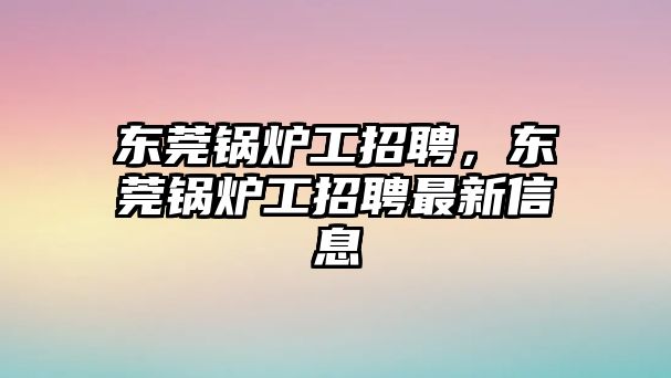 東莞鍋爐工招聘，東莞鍋爐工招聘最新信息