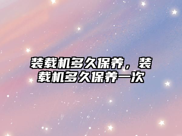 裝載機多久保養(yǎng)，裝載機多久保養(yǎng)一次