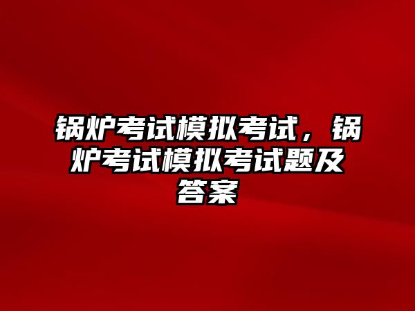 鍋爐考試模擬考試，鍋爐考試模擬考試題及答案