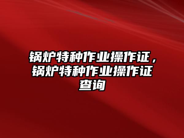 鍋爐特種作業(yè)操作證，鍋爐特種作業(yè)操作證查詢