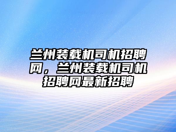 蘭州裝載機司機招聘網(wǎng)，蘭州裝載機司機招聘網(wǎng)最新招聘