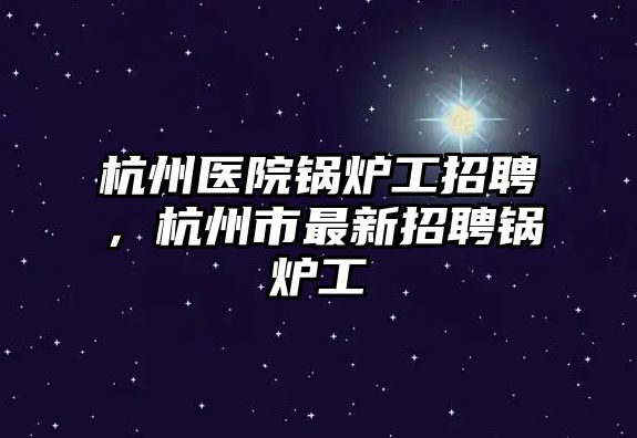 杭州醫(yī)院鍋爐工招聘，杭州市最新招聘鍋爐工