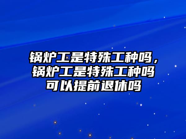 鍋爐工是特殊工種嗎，鍋爐工是特殊工種嗎可以提前退休嗎