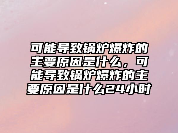 可能導(dǎo)致鍋爐爆炸的主要原因是什么，可能導(dǎo)致鍋爐爆炸的主要原因是什么24小時(shí)