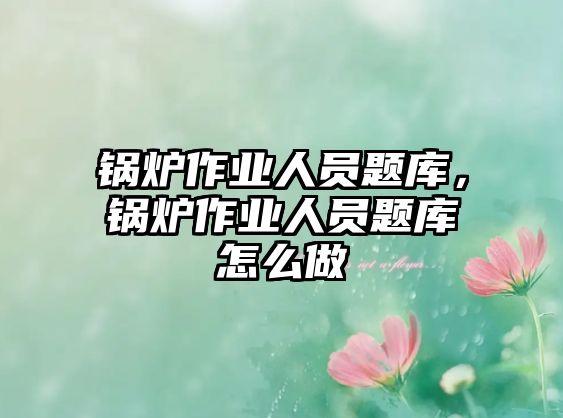 鍋爐作業(yè)人員題庫，鍋爐作業(yè)人員題庫怎么做