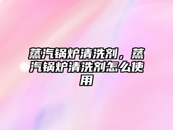 蒸汽鍋爐清洗劑，蒸汽鍋爐清洗劑怎么使用