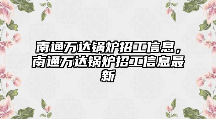 南通萬達(dá)鍋爐招工信息，南通萬達(dá)鍋爐招工信息最新