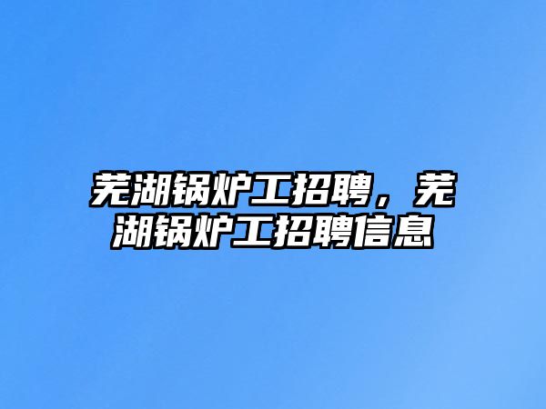 蕪湖鍋爐工招聘，蕪湖鍋爐工招聘信息