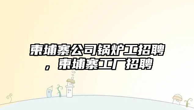 柬埔寨公司鍋爐工招聘，柬埔寨工廠招聘