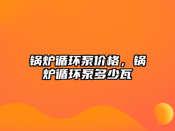 鍋爐循環(huán)泵價(jià)格，鍋爐循環(huán)泵多少瓦