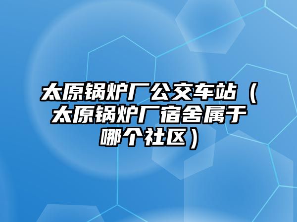 太原鍋爐廠公交車站（太原鍋爐廠宿舍屬于哪個社區(qū)）