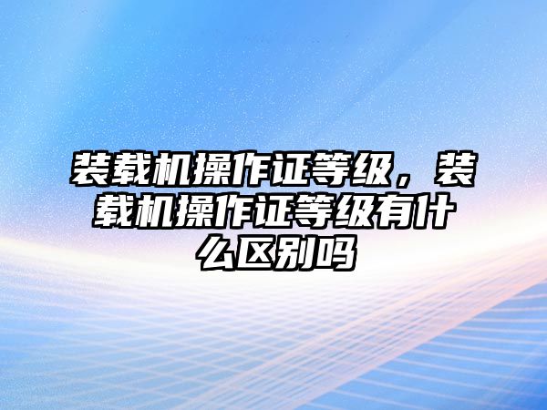 裝載機操作證等級，裝載機操作證等級有什么區(qū)別嗎