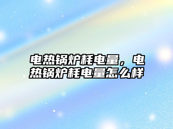 電熱鍋爐耗電量，電熱鍋爐耗電量怎么樣