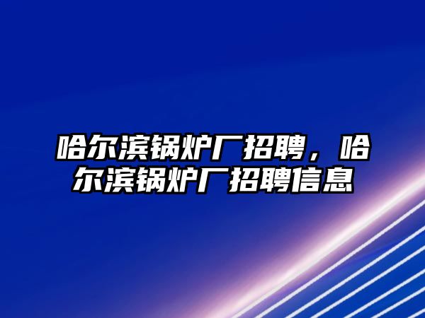 哈爾濱鍋爐廠招聘，哈爾濱鍋爐廠招聘信息