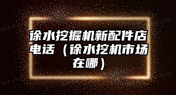 徐水挖掘機(jī)新配件店電話（徐水挖機(jī)市場在哪）