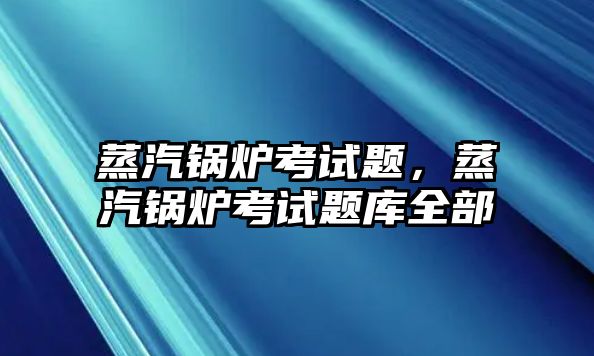 蒸汽鍋爐考試題，蒸汽鍋爐考試題庫全部