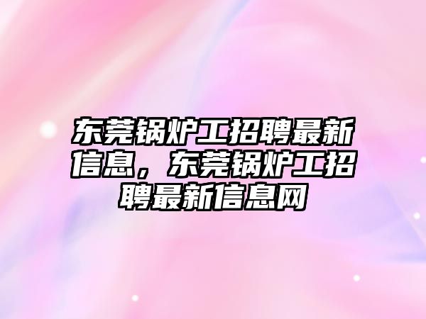 東莞鍋爐工招聘最新信息，東莞鍋爐工招聘最新信息網(wǎng)