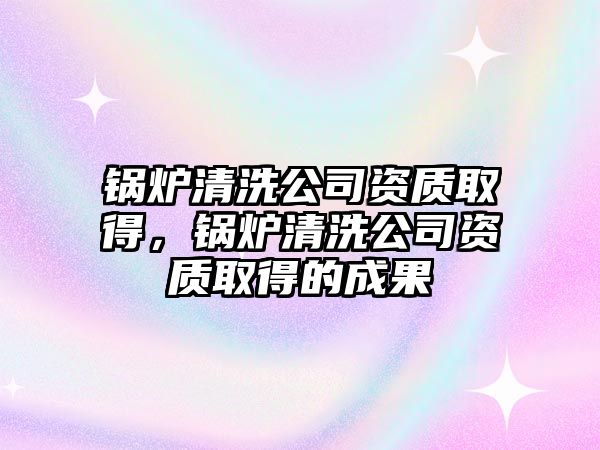 鍋爐清洗公司資質(zhì)取得，鍋爐清洗公司資質(zhì)取得的成果