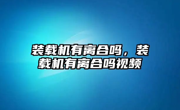 裝載機(jī)有離合嗎，裝載機(jī)有離合嗎視頻