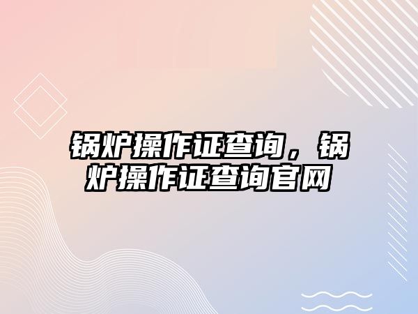 鍋爐操作證查詢(xún)，鍋爐操作證查詢(xún)官網(wǎng)