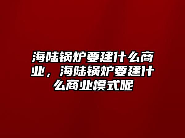 海陸鍋爐要建什么商業(yè)，海陸鍋爐要建什么商業(yè)模式呢