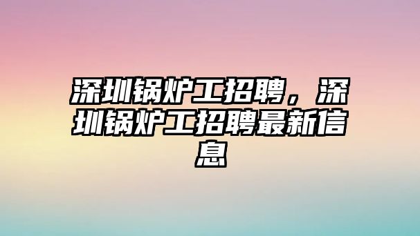 深圳鍋爐工招聘，深圳鍋爐工招聘最新信息