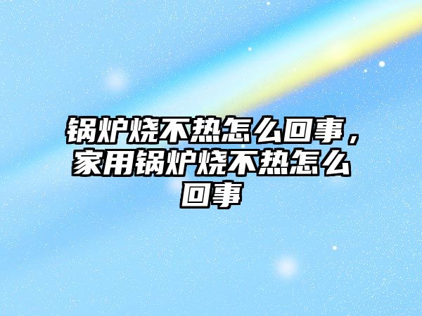 鍋爐燒不熱怎么回事，家用鍋爐燒不熱怎么回事